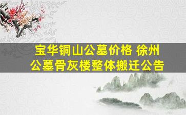 宝华铜山公墓价格 徐州公墓骨灰楼整体搬迁公告